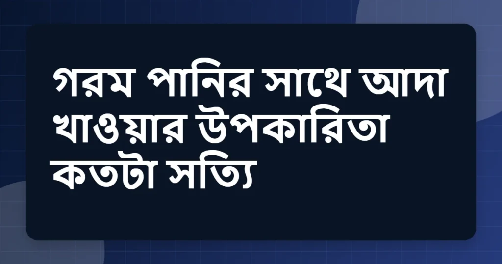 গরম পানির সাথে আদা খাওয়ার উপকারিতা কতটা সত্যি